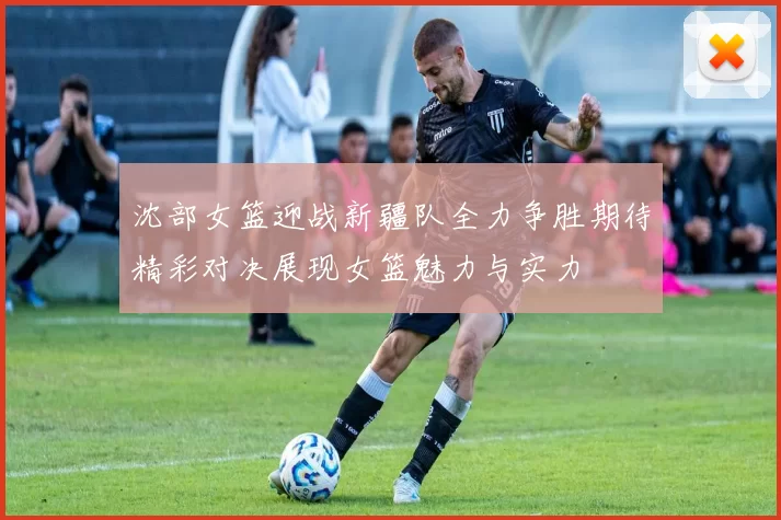 沈部女篮迎战新疆队全力争胜期待精彩对决展现女篮魅力与实力