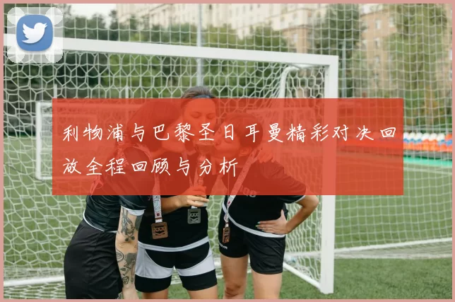 利物浦与巴黎圣日耳曼精彩对决回放全程回顾与分析