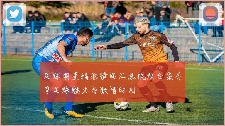 足球明星精彩瞬间汇总视频合集尽享足球魅力与激情时刻