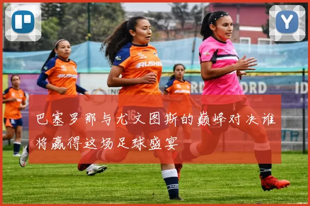 巴塞罗那与尤文图斯的巅峰对决谁将赢得这场足球盛宴