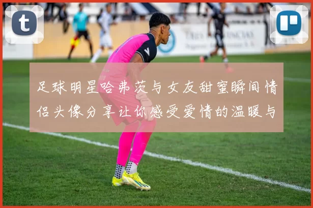 足球明星哈弗茨与女友甜蜜瞬间情侣头像分享让你感受爱情的温暖与激情