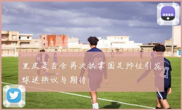 里皮是否会再次执掌国足帅位引发球迷热议与期待
