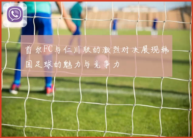 首尔FC与仁川联的激烈对决展现韩国足球的魅力与竞争力