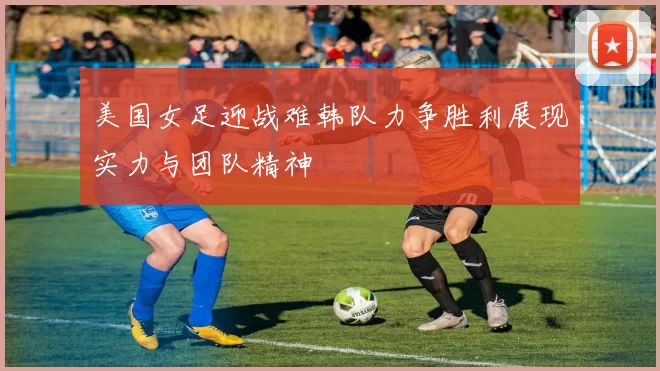 美国女足迎战难韩队力争胜利展现实力与团队精神