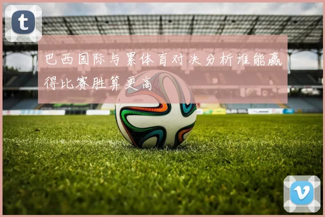 巴西国际与累体育对决分析谁能赢得比赛胜算更高