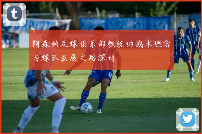 阿森纳足球俱乐部教练的战术理念与球队发展之路探讨