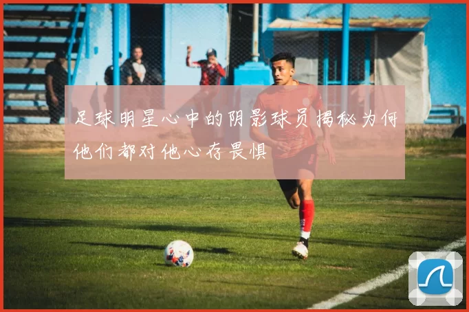 足球明星心中的阴影球员揭秘为何他们都对他心存畏惧